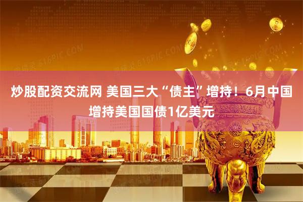 炒股配资交流网 美国三大“债主”增持！6月中国增持美国国债1亿美元