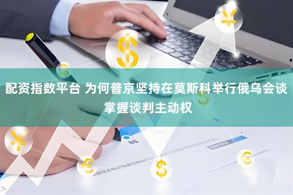 配资指数平台 为何普京坚持在莫斯科举行俄乌会谈 掌握谈判主动权