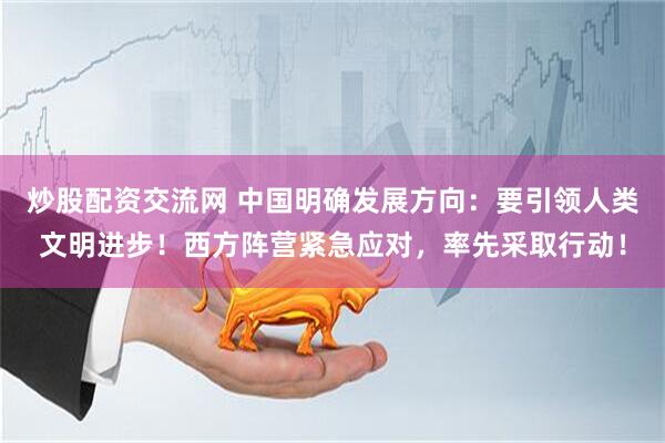 炒股配资交流网 中国明确发展方向：要引领人类文明进步！西方阵营紧急应对，率先采取行动！