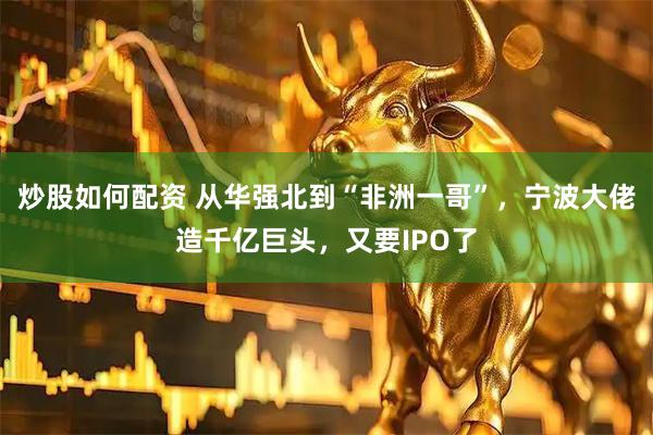 炒股如何配资 从华强北到“非洲一哥”，宁波大佬造千亿巨头，又要IPO了