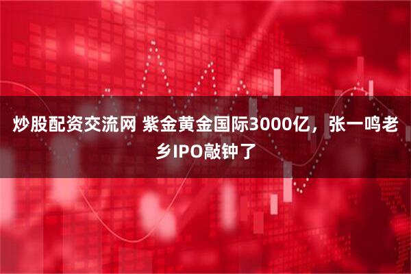 炒股配资交流网 紫金黄金国际3000亿，张一鸣老乡IPO敲钟了