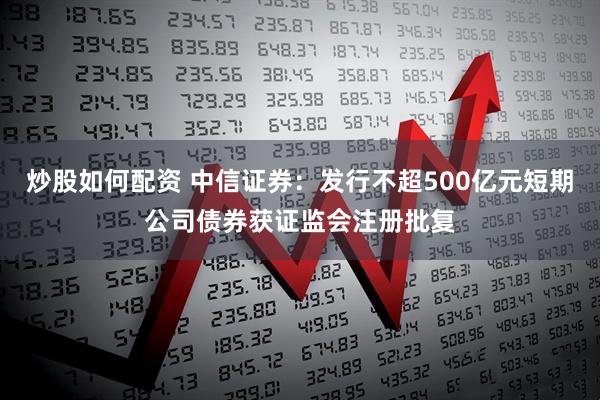 炒股如何配资 中信证券：发行不超500亿元短期公司债券获证监会注册批复